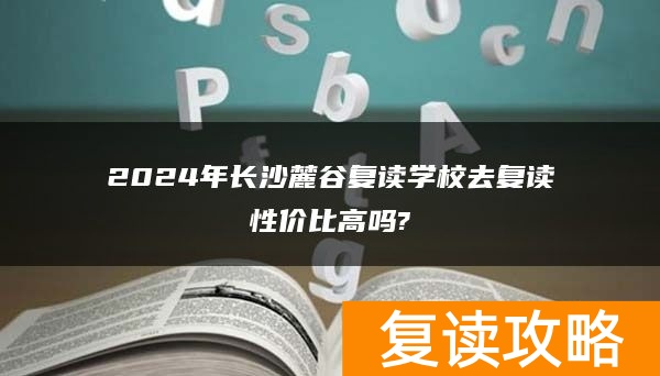 2024年长沙麓谷复读学校去复读性价比高吗?