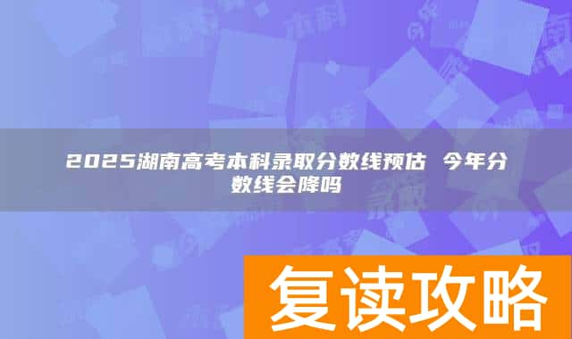 2025湖南高考本科录取分数线预估 今年分数线会降吗